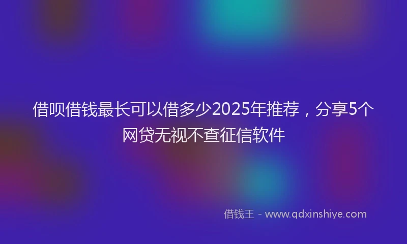 借呗借钱最长可以借多少2025年推荐，分享5个网贷无视不查征信软件