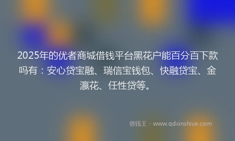 2025年的优者商城借钱平台黑花户能百分百下款吗有：安心贷宝融、瑞信宝钱包、快融贷宝、金瀛花、任性贷等。