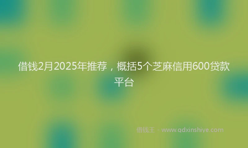 借钱2月2025年推荐，概括5个芝麻信用600贷款平台