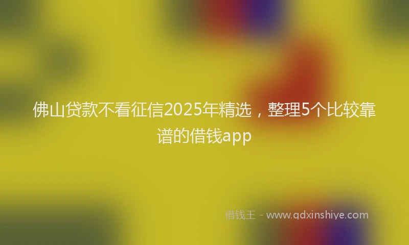 佛山贷款不看征信2025年精选，整理5个比较靠谱的借钱app