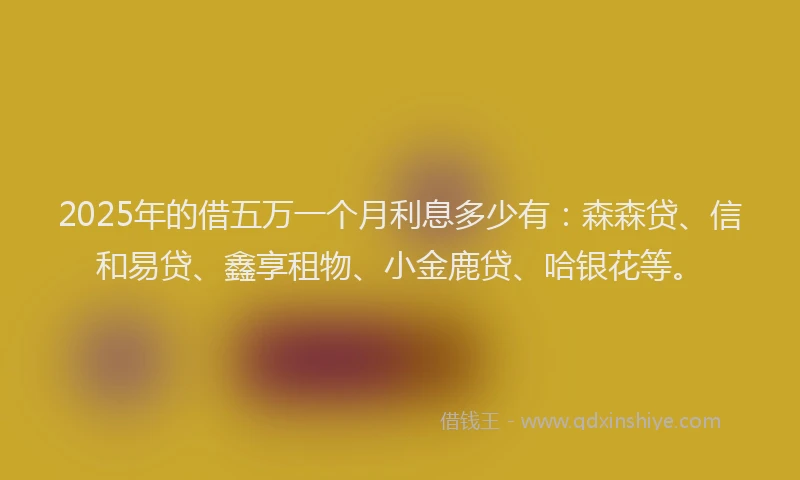 2025年的借五万一个月利息多少有：森森贷、信和易贷、鑫享租物、小金鹿贷、哈银花等。