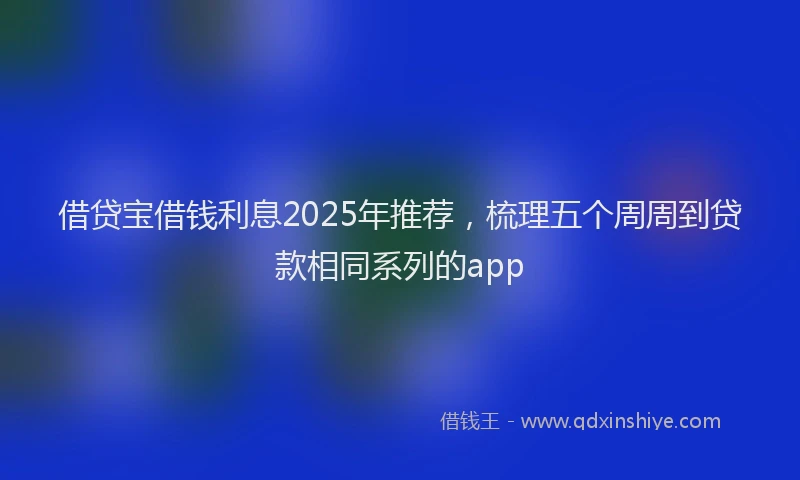 借贷宝借钱利息2025年推荐，梳理五个周周到贷款相同系列的app