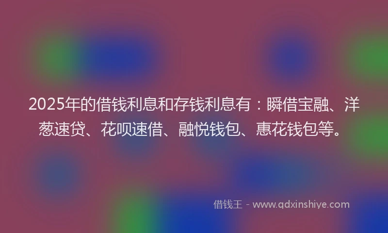 2025年的借钱利息和存钱利息有：瞬借宝融、洋葱速贷、花呗速借、融悦钱包、惠花钱包等。