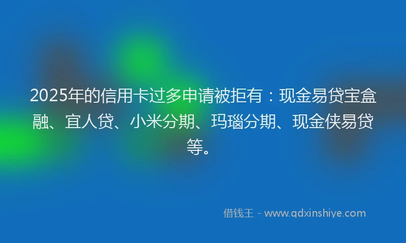 2025年的信用卡过多申请被拒有：现金易贷宝盒融、宜人贷、小米分期、玛瑙分期、现金侠易贷等。
