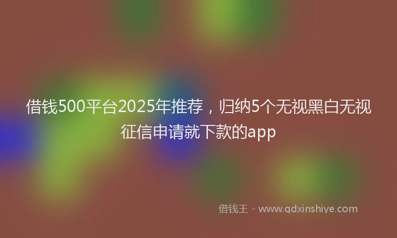 借钱500平台2025年推荐，归纳5个无视黑白无视征信申请就下款的app