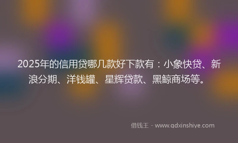 2025年的信用贷哪几款好下款有：小象快贷、新浪分期、洋钱罐、星辉贷款、黑鲸商场等。