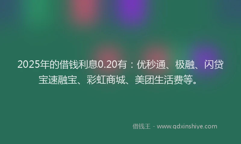 2025年的借钱利息0.20有：优秒通、极融、闪贷宝速融宝、彩虹商城、美团生活费等。