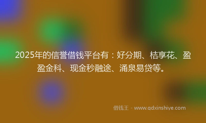 2025年的信誉借钱平台有：好分期、桔享花、盈盈金科、现金秒融途、涌泉易贷等。