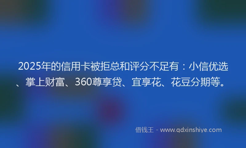 2025年的信用卡被拒总和评分不足有：小信优选、掌上财富、360尊享贷、宜享花、花豆分期等。