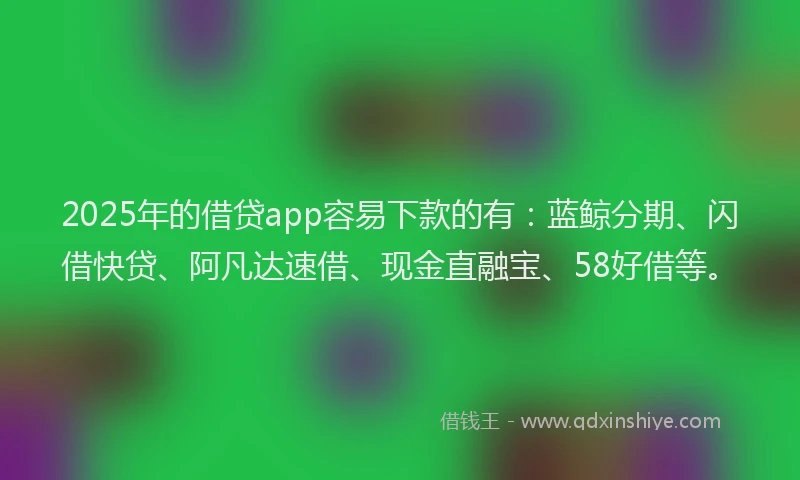 2025年的借贷app容易下款的有：蓝鲸分期、闪借快贷、阿凡达速借、现金直融宝、58好借等。