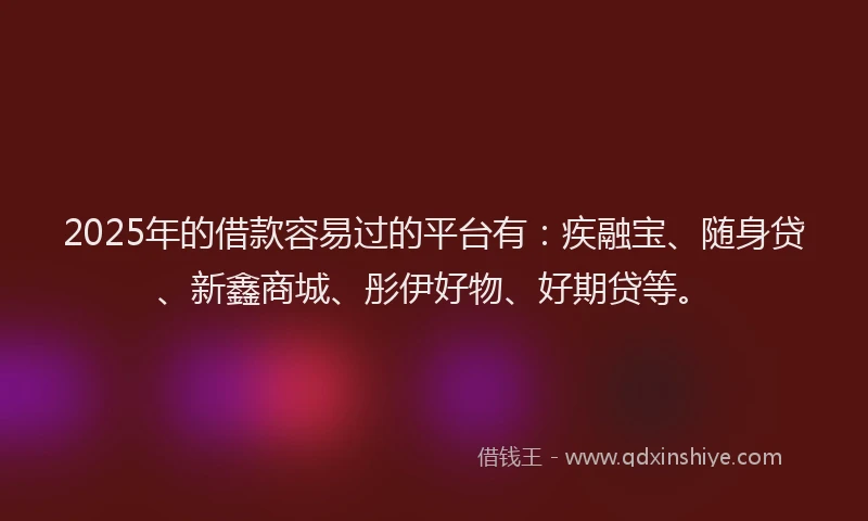 2025年的借款容易过的平台有：疾融宝、随身贷、新鑫商城、彤伊好物、好期贷等。