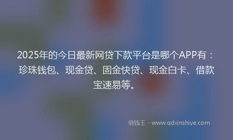 2025年的今日最新网贷下款平台是哪个APP有：珍珠钱包、现金贷、固金快贷、现金白卡、借款宝速易等。