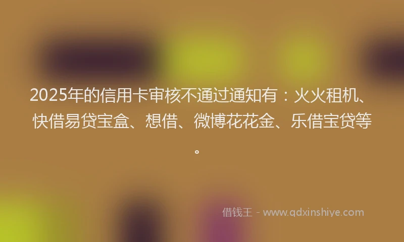2025年的信用卡审核不通过通知有：火火租机、快借易贷宝盒、想借、微博花花金、乐借宝贷等。