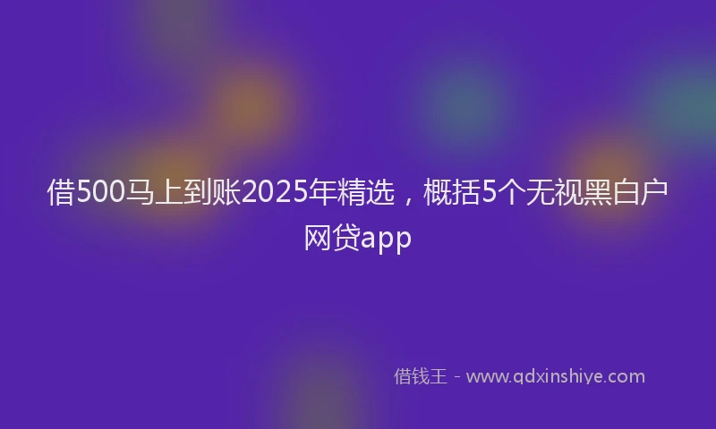 借500马上到账2025年精选，概括5个无视黑白户网贷app