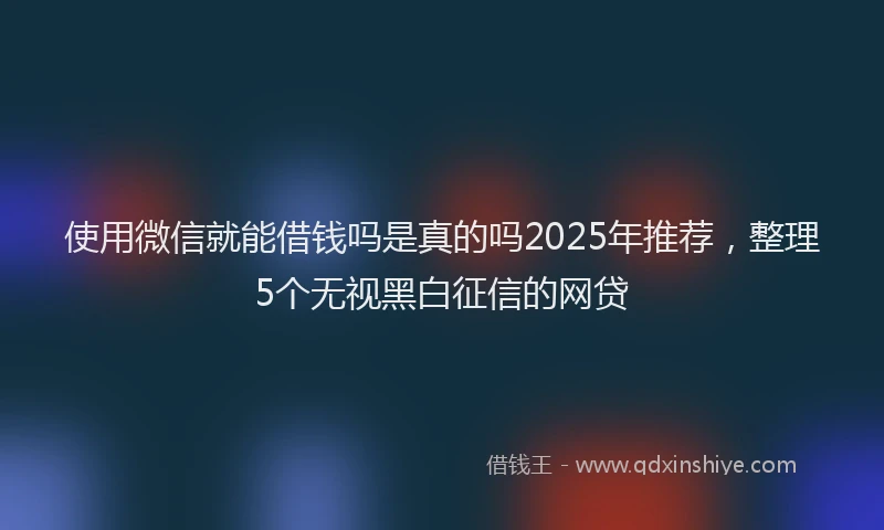 使用微信就能借钱吗是真的吗2025年推荐，整理5个无视黑白征信的网贷