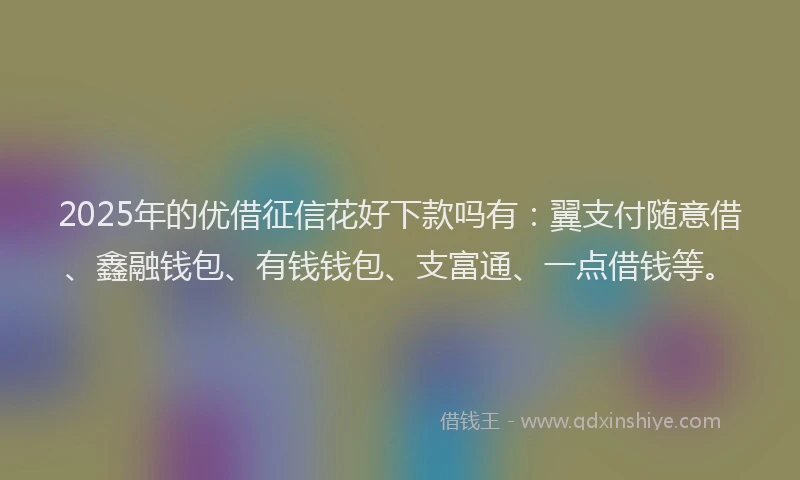 2025年的优借征信花好下款吗有：翼支付随意借、鑫融钱包、有钱钱包、支富通、一点借钱等。