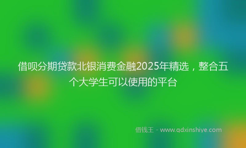 借呗分期贷款北银消费金融2025年精选，整合五个大学生可以使用的平台