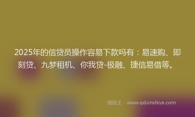 2025年的信贷员操作容易下款吗有：易速购、即刻贷、九梦租机、你我贷-极融、捷信易借等。