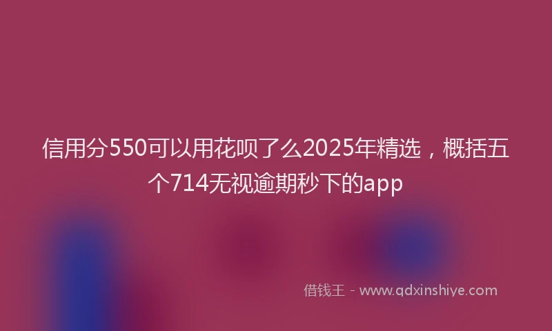 信用分550可以用花呗了么2025年精选，概括五个714无视逾期秒下的app