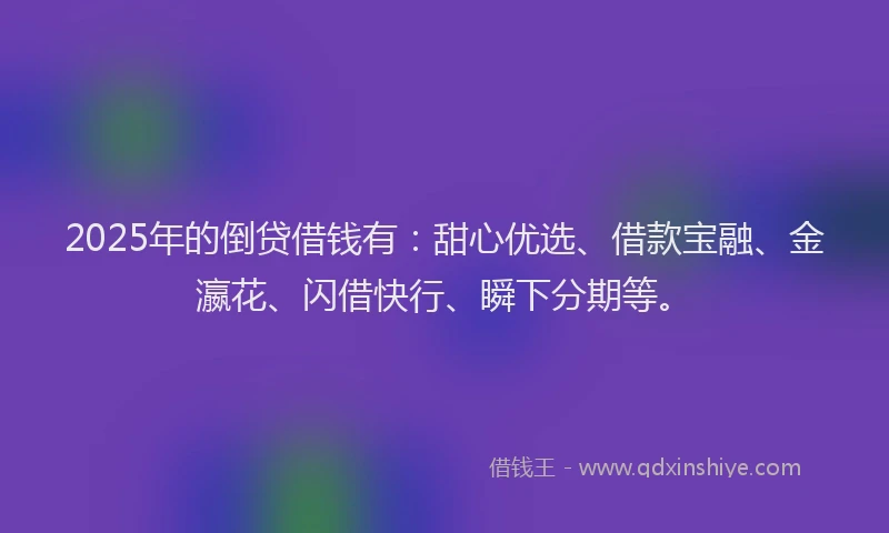 2025年的倒贷借钱有：甜心优选、借款宝融、金瀛花、闪借快行、瞬下分期等。