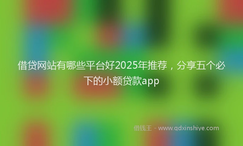 借贷网站有哪些平台好2025年推荐，分享五个必下的小额贷款app