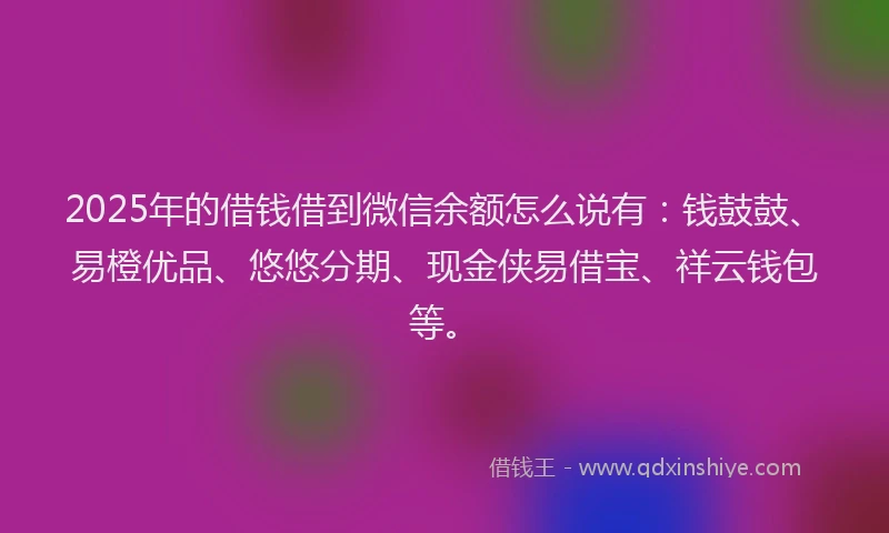2025年的借钱借到微信余额怎么说有：钱鼓鼓、易橙优品、悠悠分期、现金侠易借宝、祥云钱包等。