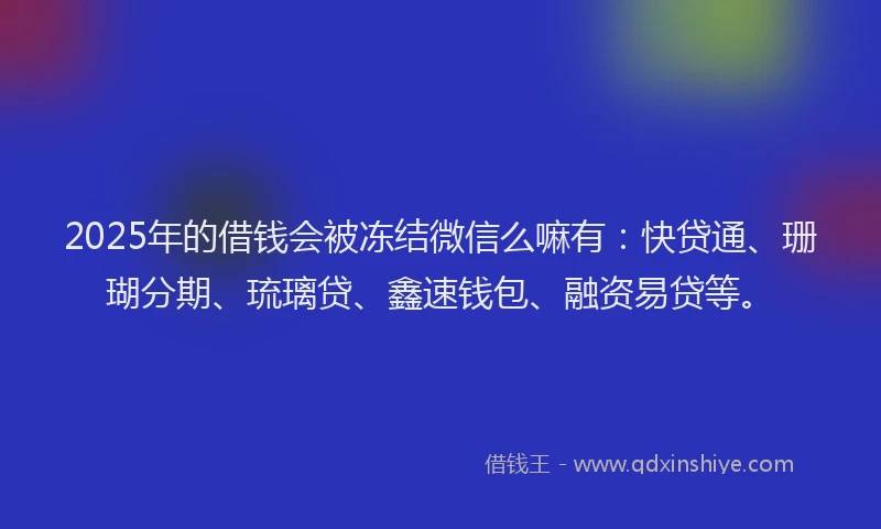2025年的借钱会被冻结微信么嘛有：快贷通、珊瑚分期、琉璃贷、鑫速钱包、融资易贷等。