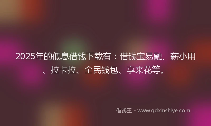 2025年的低息借钱下载有：借钱宝易融、薪小用、拉卡拉、全民钱包、享来花等。