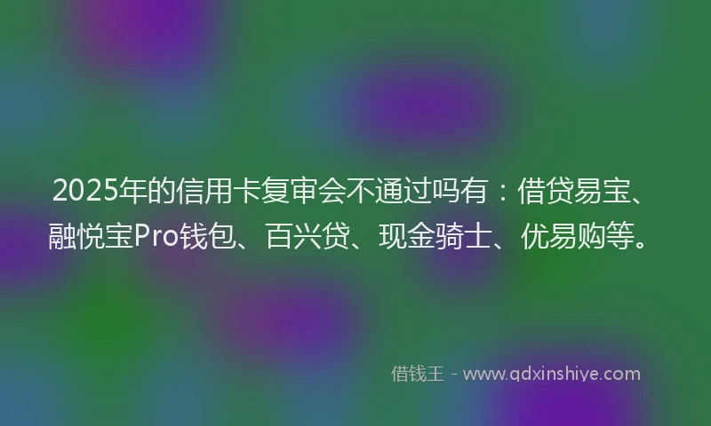 2025年的信用卡复审会不通过吗有：借贷易宝、融悦宝Pro钱包、百兴贷、现金骑士、优易购等。