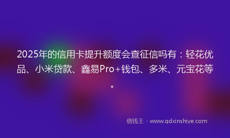 2025年的信用卡提升额度会查征信吗有：轻花优品、小米贷款、鑫易Pro+钱包、多米、元宝花等。