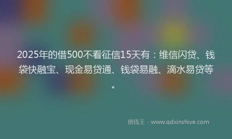 2025年的借500不看征信15天有：维信闪贷、钱袋快融宝、现金易贷通、钱袋易融、滴水易贷等。
