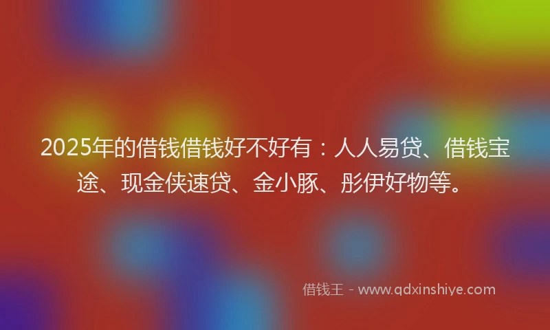 2025年的借钱借钱好不好有：人人易贷、借钱宝途、现金侠速贷、金小豚、彤伊好物等。