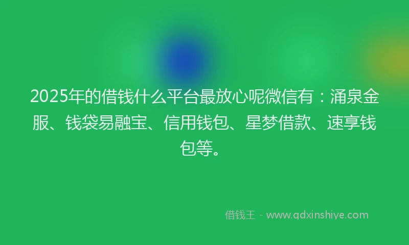 2025年的借钱什么平台最放心呢微信有：涌泉金服、钱袋易融宝、信用钱包、星梦借款、速享钱包等。