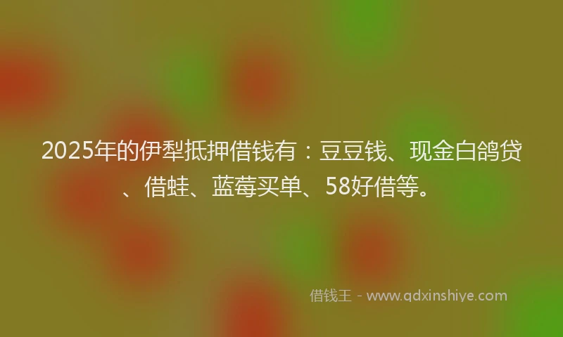 2025年的伊犁抵押借钱有：豆豆钱、现金白鸽贷、借蛙、蓝莓买单、58好借等。