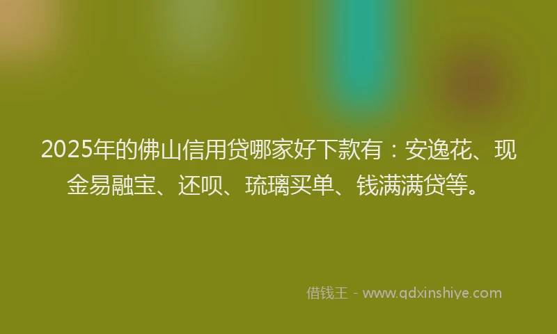 2025年的佛山信用贷哪家好下款有：安逸花、现金易融宝、还呗、琉璃买单、钱满满贷等。