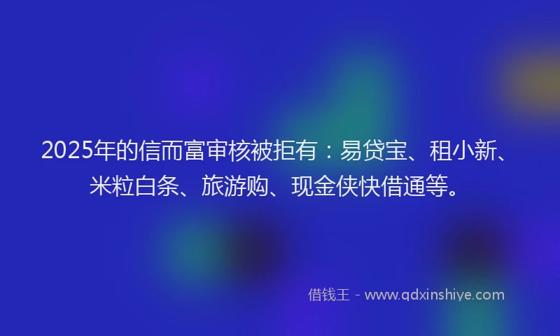 2025年的信而富审核被拒有：易贷宝、租小新、米粒白条、旅游购、现金侠快借通等。