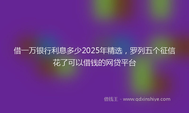 借一万银行利息多少2025年精选，罗列五个征信花了可以借钱的网贷平台