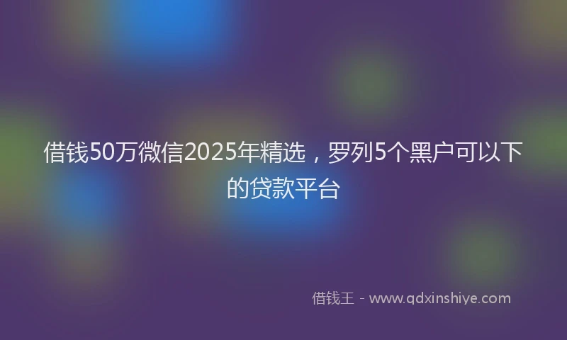 借钱50万微信2025年精选，罗列5个黑户可以下的贷款平台