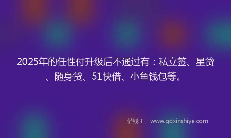 2025年的任性付升级后不通过有：私立签、星贷、随身贷、51快借、小鱼钱包等。