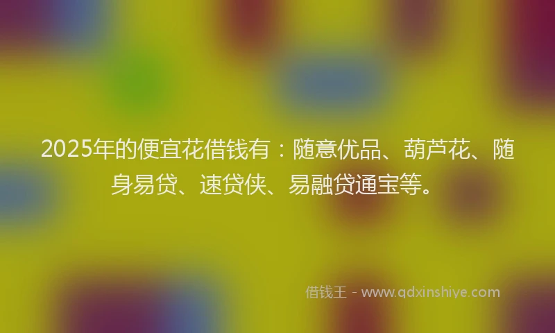 2025年的便宜花借钱有：随意优品、葫芦花、随身易贷、速贷侠、易融贷通宝等。