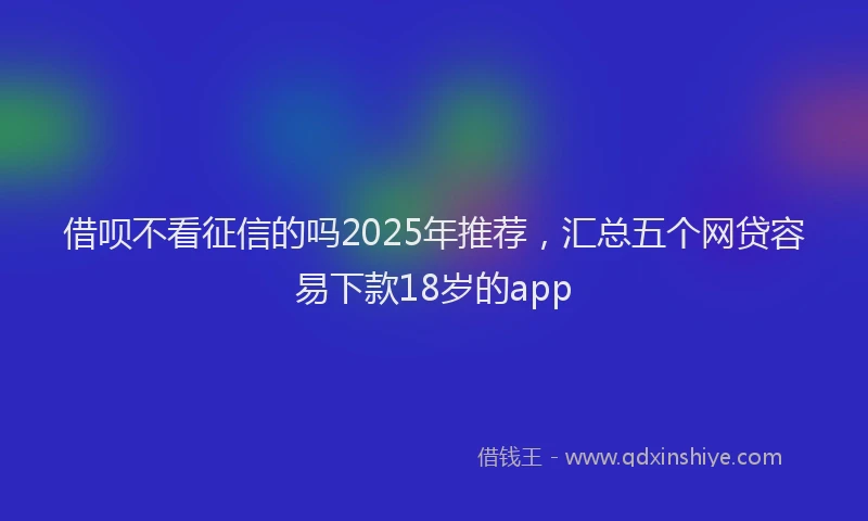 借呗不看征信的吗2025年推荐，汇总五个网贷容易下款18岁的app