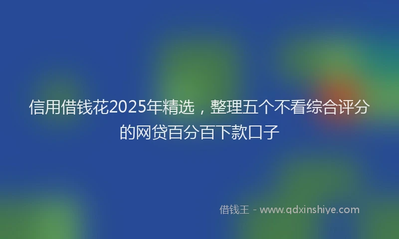 信用借钱花2025年精选，整理五个不看综合评分的网贷百分百下款口子