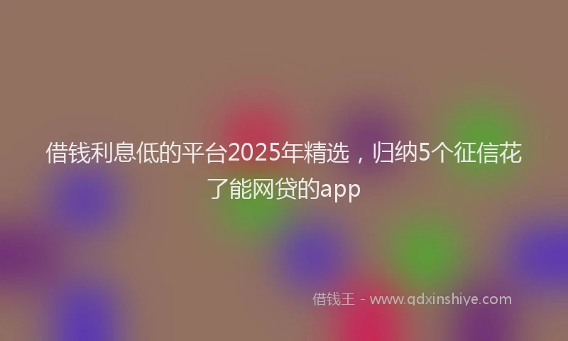 借钱利息低的平台2025年精选，归纳5个征信花了能网贷的app
