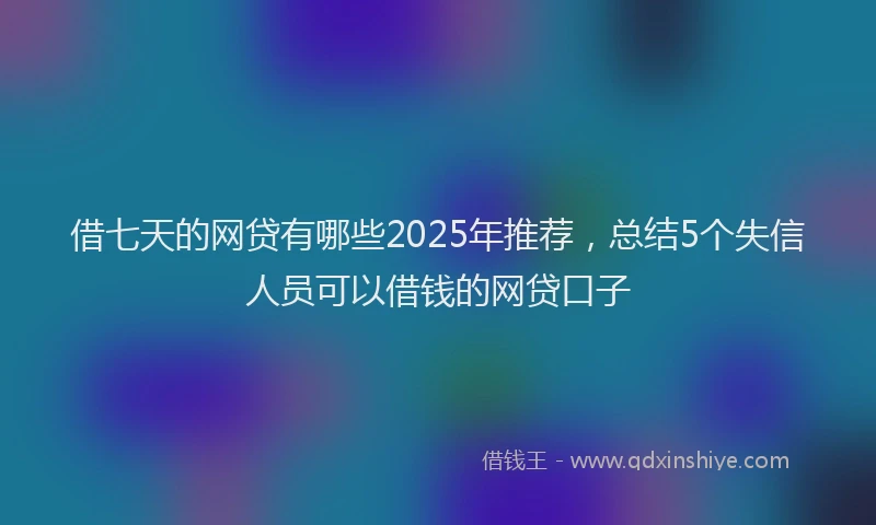 借七天的网贷有哪些2025年推荐，总结5个失信人员可以借钱的网贷口子