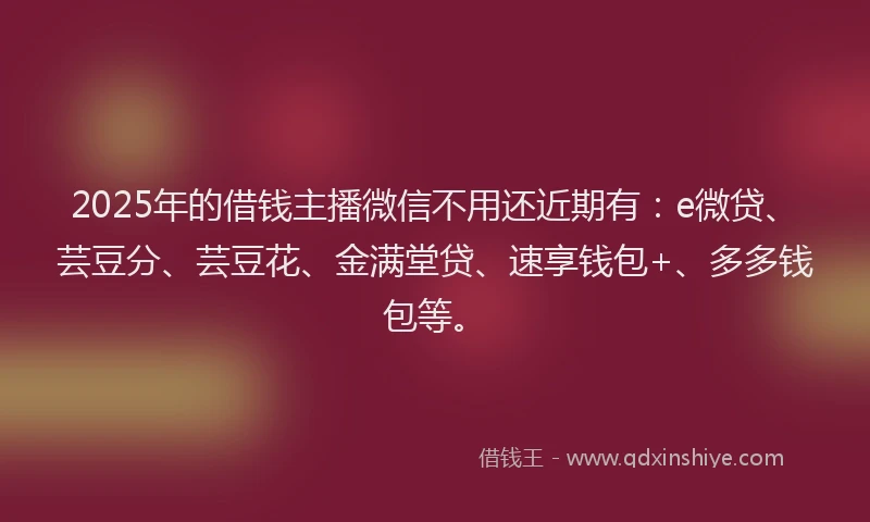 2025年的借钱主播微信不用还近期有：e微贷、芸豆分、芸豆花、金满堂贷、速享钱包+、多多钱包等。