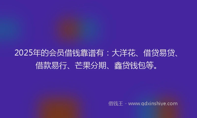 2025年的会员借钱靠谱有：大洋花、借贷易贷、借款易行、芒果分期、鑫贷钱包等。