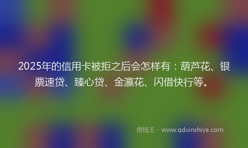 2025年的信用卡被拒之后会怎样有：葫芦花、银票速贷、臻心贷、金瀛花、闪借快行等。