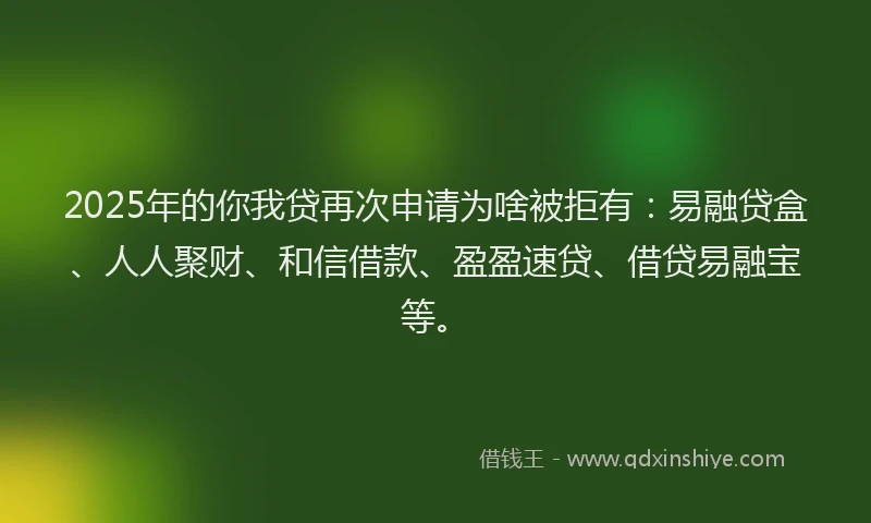 2025年的你我贷再次申请为啥被拒有：易融贷盒、人人聚财、和信借款、盈盈速贷、借贷易融宝等。