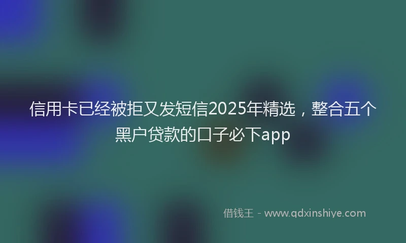 信用卡已经被拒又发短信2025年精选，整合五个黑户贷款的口子必下app