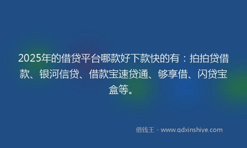 2025年的借贷平台哪款好下款快的有：拍拍贷借款、银河信贷、借款宝速贷通、够享借、闪贷宝盒等。